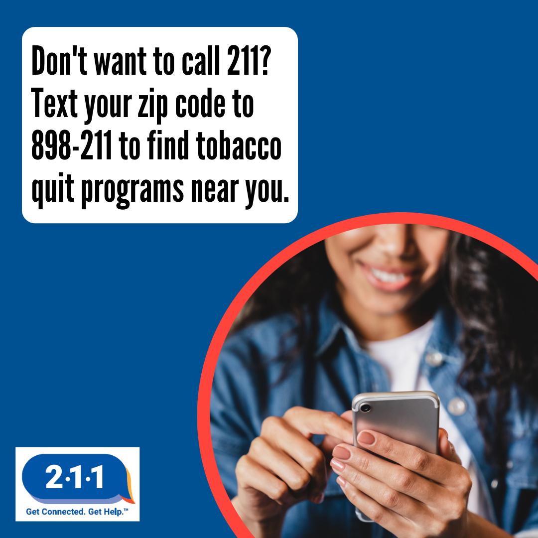 A woman holding a cell phone up as she selects something with her finger. Don't want to call 2-1-1? Text your zip code to 898-211 to find tobacco quit programs near you. 2-1-1. Get Connected. Get Help.