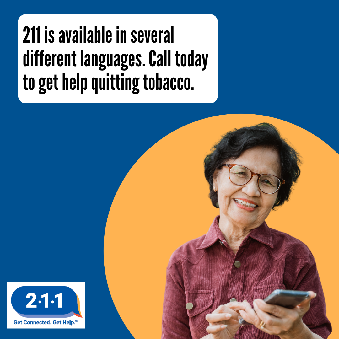 An elderly Asian woman holding her cell phone and smiling. 2-1-1 is available in several different languages. Call today to get help quitting tobacco. 2-1-1. Get Connected. Get Help.