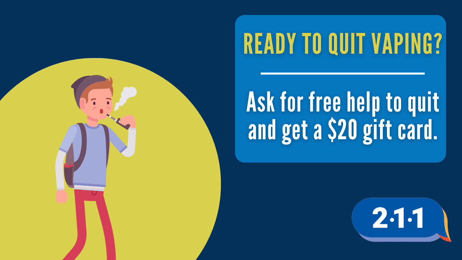 Image of someone vaping and text: Ready to quit vaping? Ask for free help to quit and get a $20 gift card. 2-1-1.